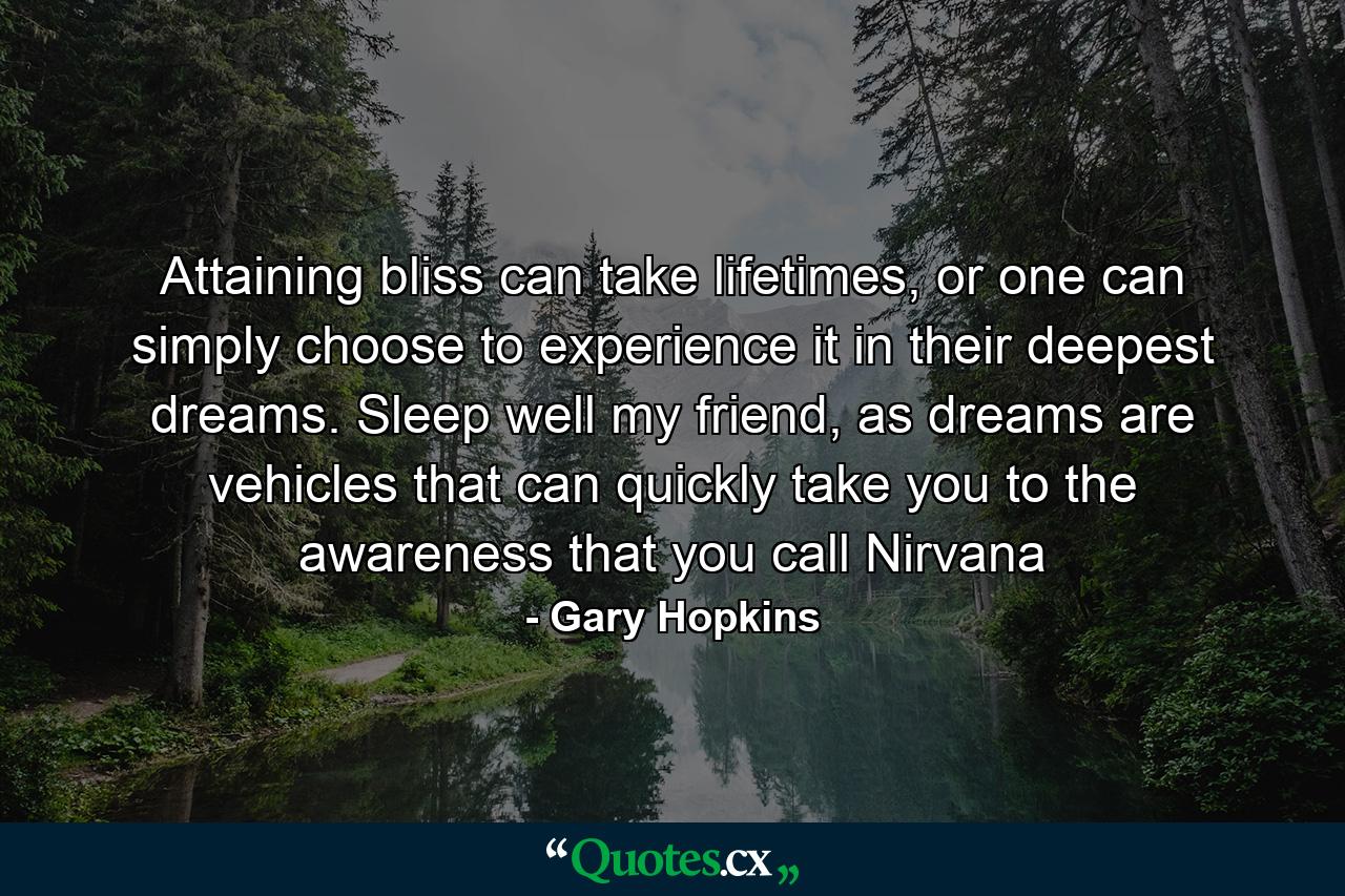 Attaining bliss can take lifetimes, or one can simply choose to experience it in their deepest dreams. Sleep well my friend, as dreams are vehicles that can quickly take you to the awareness that you call Nirvana - Quote by Gary Hopkins