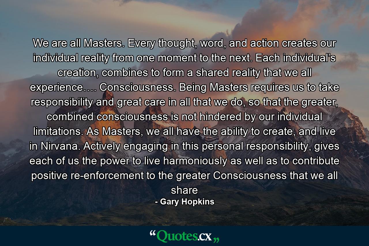 We are all Masters. Every thought, word, and action creates our individual reality from one moment to the next. Each individual’s creation, combines to form a shared reality that we all experience…. Consciousness. Being Masters requires us to take responsibility and great care in all that we do, so that the greater, combined consciousness is not hindered by our individual limitations. As Masters, we all have the ability to create, and live in Nirvana. Actively engaging in this personal responsibility, gives each of us the power to live harmoniously as well as to contribute positive re-enforcement to the greater Consciousness that we all share - Quote by Gary Hopkins