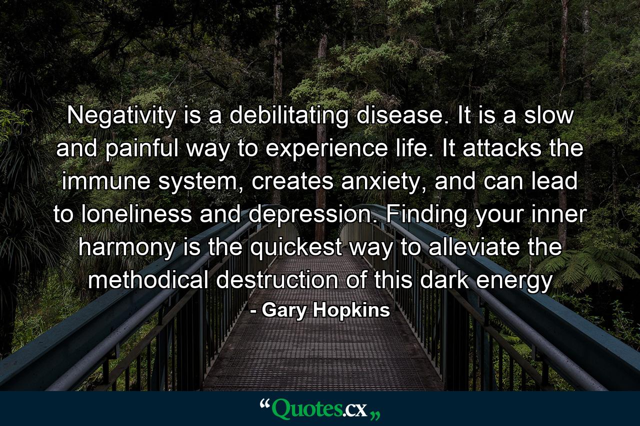 Negativity is a debilitating disease. It is a slow and painful way to experience life. It attacks the immune system, creates anxiety, and can lead to loneliness and depression. Finding your inner harmony is the quickest way to alleviate the methodical destruction of this dark energy - Quote by Gary Hopkins