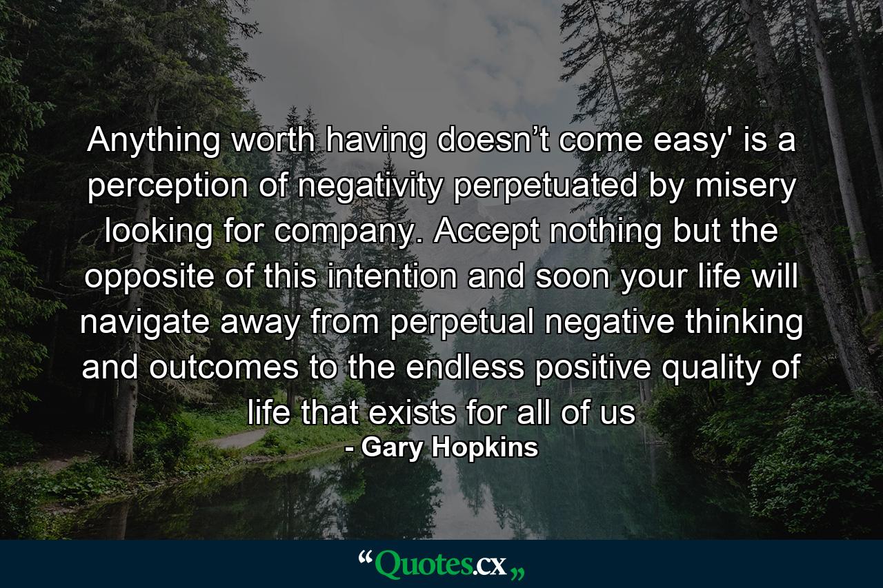 Anything worth having doesn’t come easy' is a perception of negativity perpetuated by misery looking for company. Accept nothing but the opposite of this intention and soon your life will navigate away from perpetual negative thinking and outcomes to the endless positive quality of life that exists for all of us - Quote by Gary Hopkins