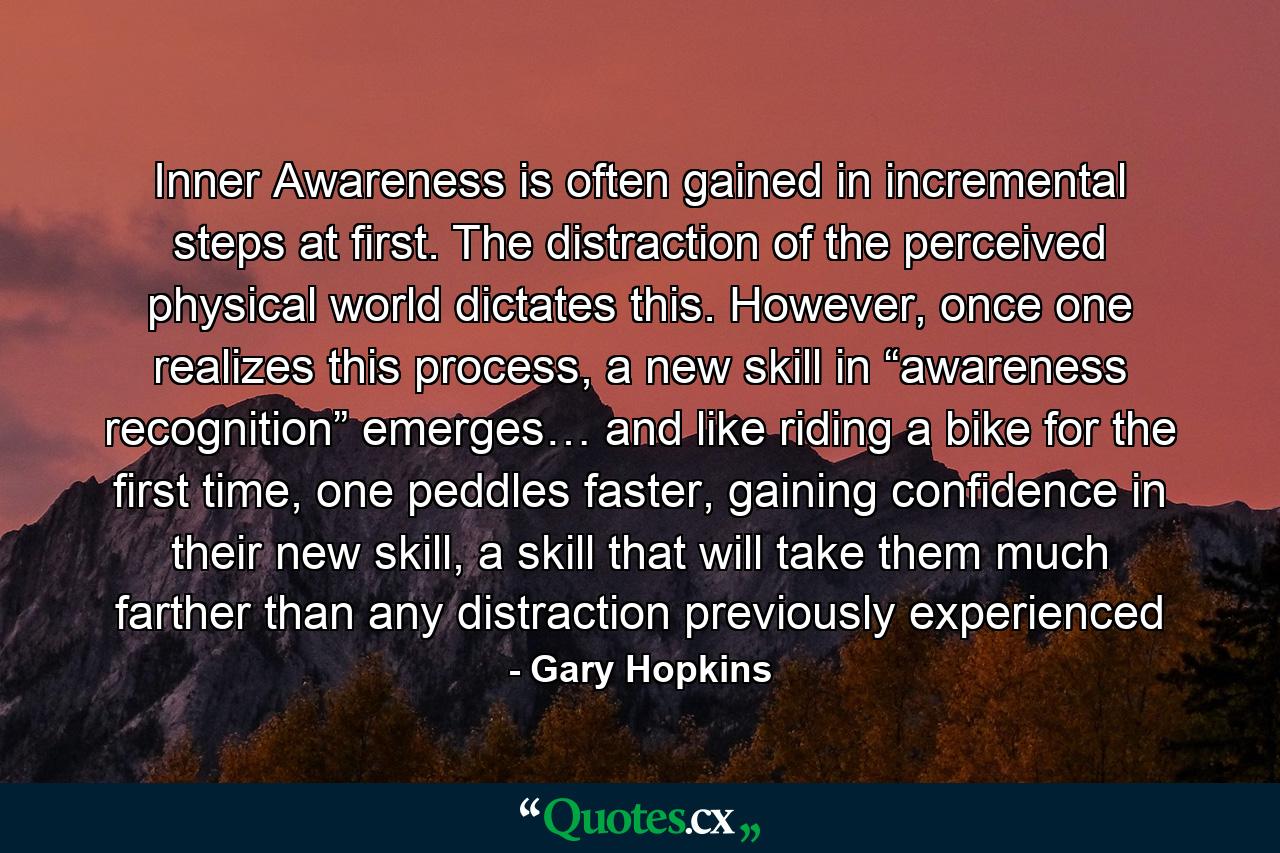 Inner Awareness is often gained in incremental steps at first. The distraction of the perceived physical world dictates this. However, once one realizes this process, a new skill in “awareness recognition” emerges… and like riding a bike for the first time, one peddles faster, gaining confidence in their new skill, a skill that will take them much farther than any distraction previously experienced - Quote by Gary Hopkins