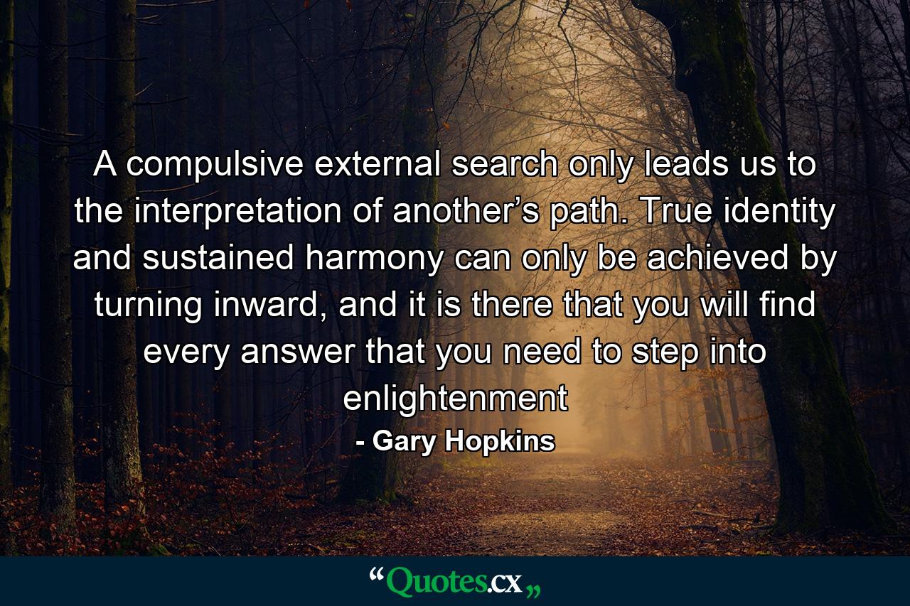 A compulsive external search only leads us to the interpretation of another’s path. True identity and sustained harmony can only be achieved by turning inward, and it is there that you will find every answer that you need to step into enlightenment - Quote by Gary Hopkins