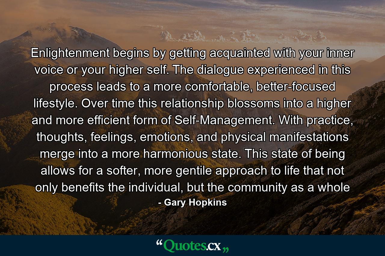 Enlightenment begins by getting acquainted with your inner voice or your higher self. The dialogue experienced in this process leads to a more comfortable, better-focused lifestyle. Over time this relationship blossoms into a higher and more efficient form of Self-Management. With practice, thoughts, feelings, emotions, and physical manifestations merge into a more harmonious state. This state of being allows for a softer, more gentile approach to life that not only benefits the individual, but the community as a whole - Quote by Gary Hopkins