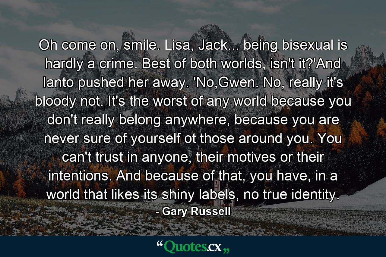 Oh come on, smile. Lisa, Jack... being bisexual is hardly a crime. Best of both worlds, isn't it?'And Ianto pushed her away. 'No,Gwen. No, really it's bloody not. It's the worst of any world because you don't really belong anywhere, because you are never sure of yourself ot those around you. You can't trust in anyone, their motives or their intentions. And because of that, you have, in a world that likes its shiny labels, no true identity. - Quote by Gary Russell