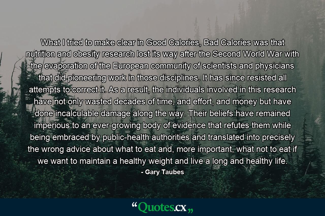 What I tried to make clear in Good Calories, Bad Calories was that nutrition and obesity research lost its way after the Second World War with the evaporation of the European community of scientists and physicians that did pioneering work in those disciplines. It has since resisted all attempts to correct it. As a result, the individuals involved in this research have not only wasted decades of time, and effort, and money but have done incalculable damage along the way. Their beliefs have remained imperious to an ever-growing body of evidence that refutes them while being embraced by public-health authorities and translated into precisely the wrong advice about what to eat and, more important, what not to eat if we want to maintain a healthy weight and live a long and healthy life. - Quote by Gary Taubes