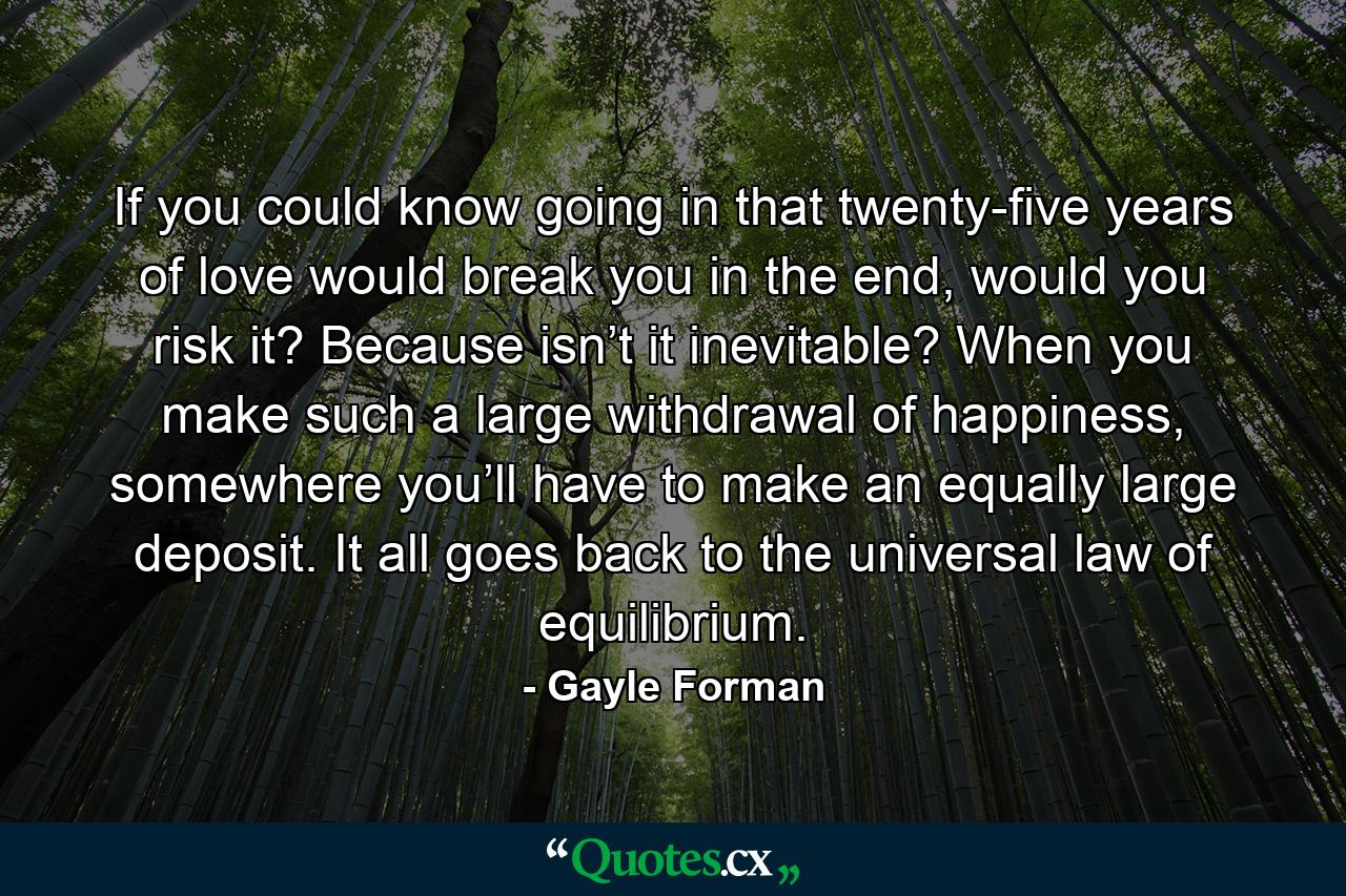 If you could know going in that twenty-five years of love would break you in the end, would you risk it? Because isn’t it inevitable? When you make such a large withdrawal of happiness, somewhere you’ll have to make an equally large deposit. It all goes back to the universal law of equilibrium. - Quote by Gayle Forman