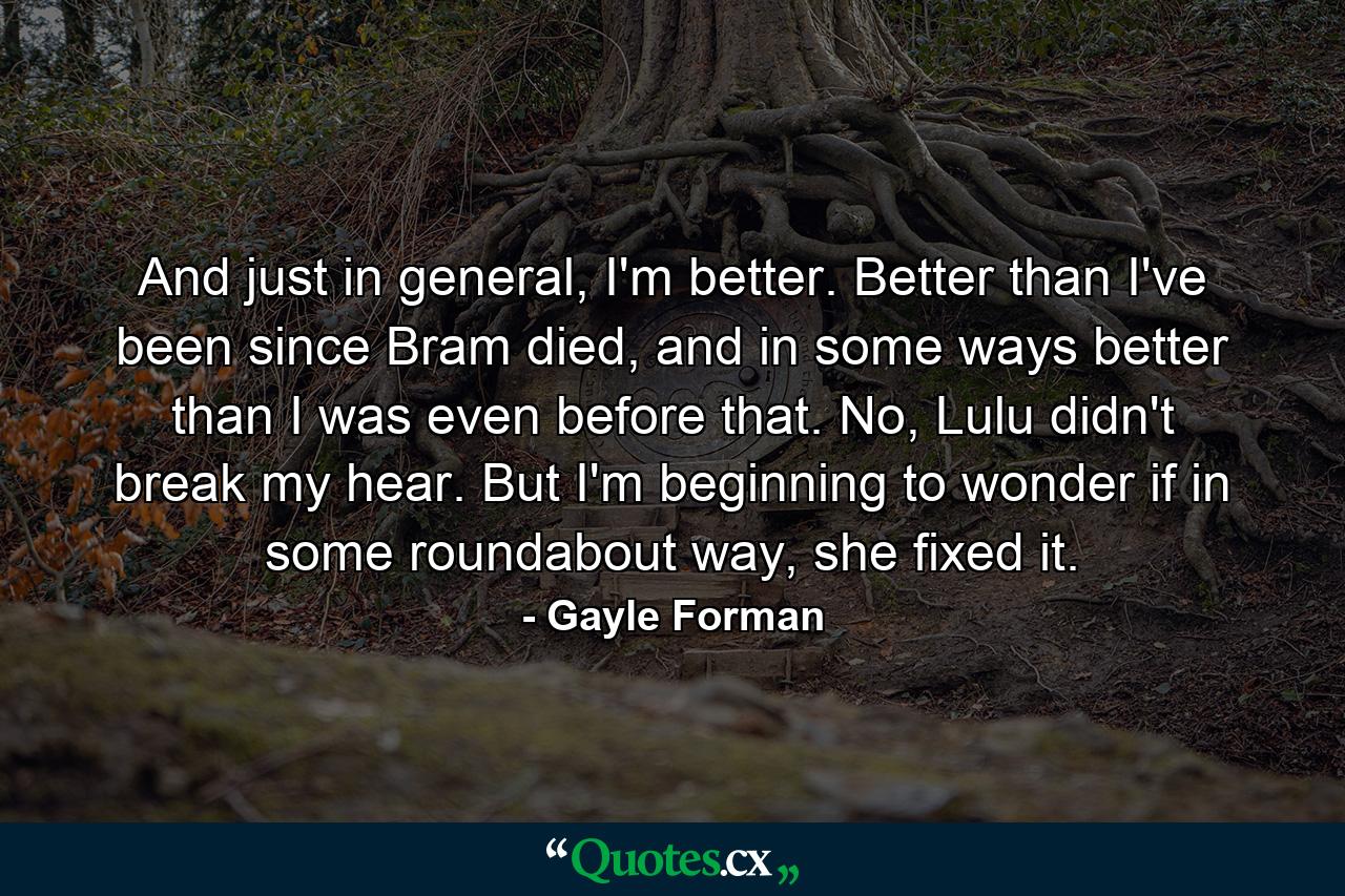 And just in general, I'm better. Better than I've been since Bram died, and in some ways better than I was even before that. No, Lulu didn't break my hear. But I'm beginning to wonder if in some roundabout way, she fixed it. - Quote by Gayle Forman