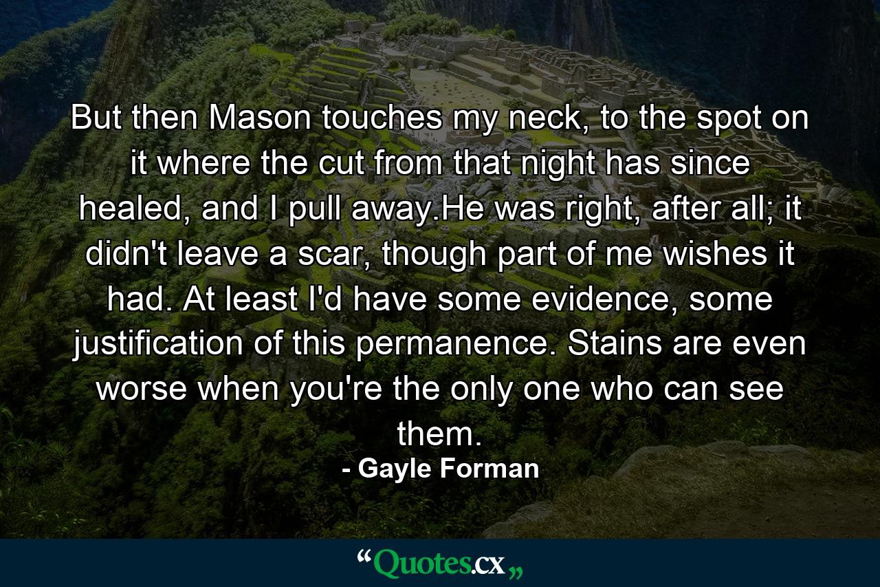 But then Mason touches my neck, to the spot on it where the cut from that night has since healed, and I pull away.He was right, after all; it didn't leave a scar, though part of me wishes it had. At least I'd have some evidence, some justification of this permanence. Stains are even worse when you're the only one who can see them. - Quote by Gayle Forman