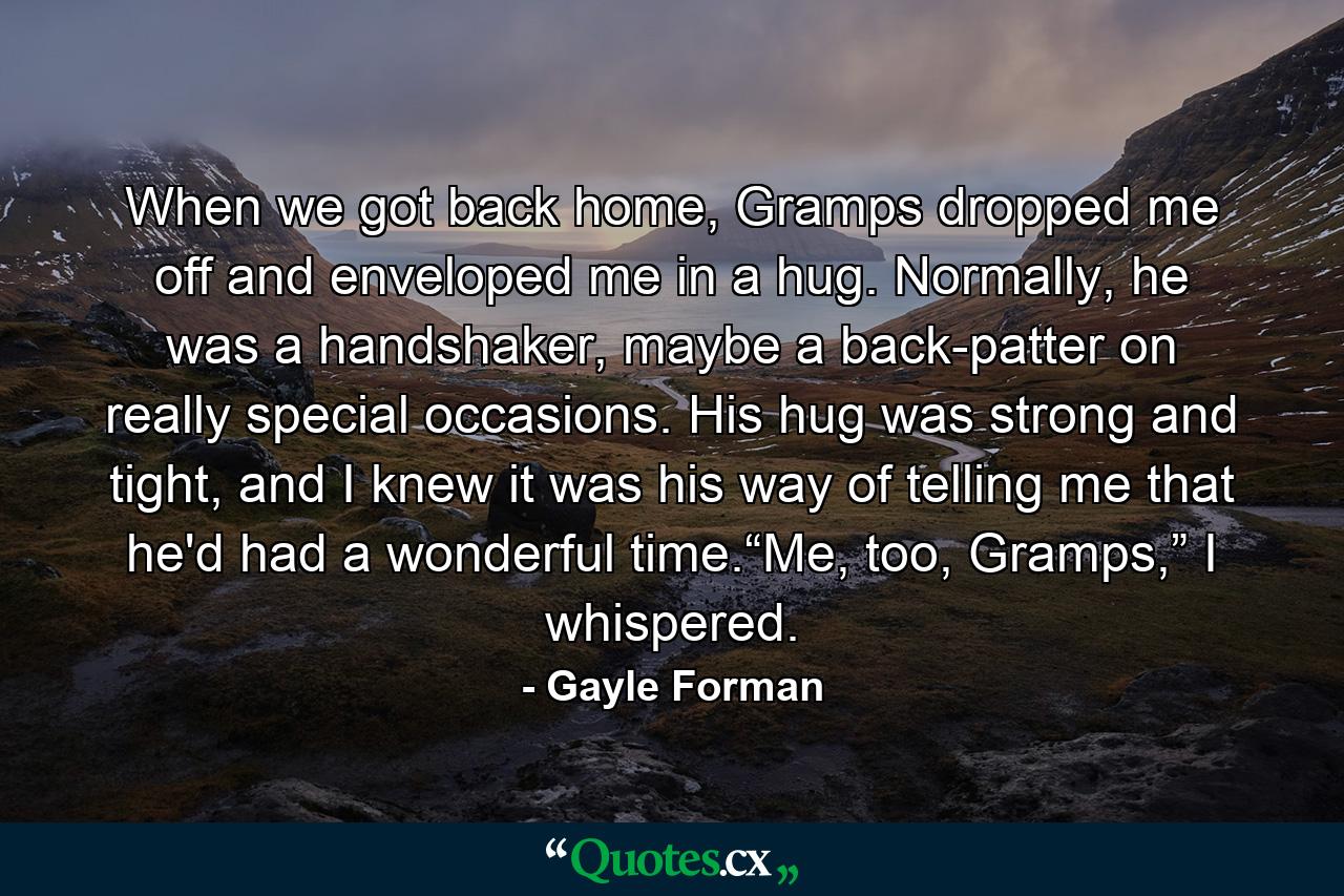 When we got back home, Gramps dropped me off and enveloped me in a hug. Normally, he was a handshaker, maybe a back-patter on really special occasions. His hug was strong and tight, and I knew it was his way of telling me that he'd had a wonderful time.“Me, too, Gramps,” I whispered. - Quote by Gayle Forman