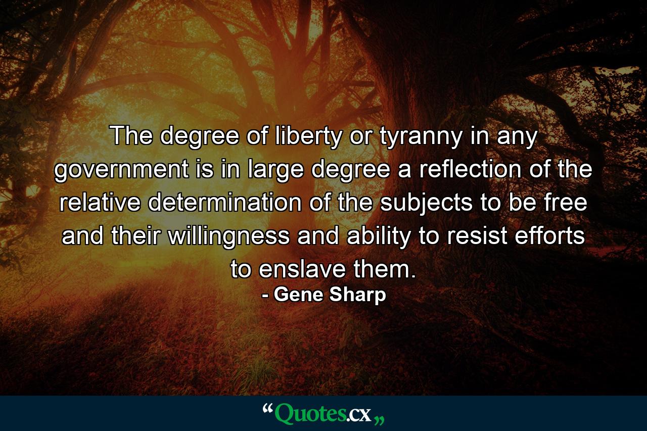 The degree of liberty or tyranny in any government is in large degree a reflection of the relative determination of the subjects to be free and their willingness and ability to resist efforts to enslave them. - Quote by Gene Sharp