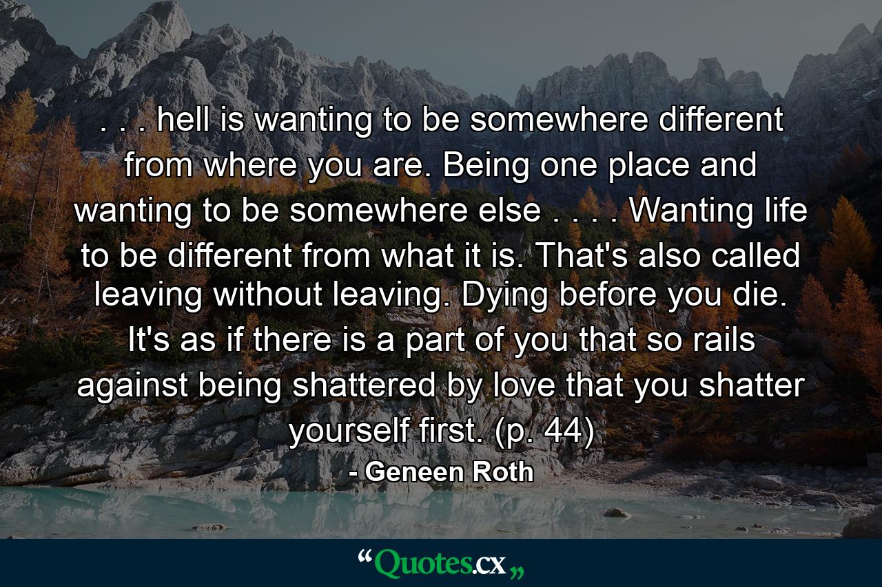 . . . hell is wanting to be somewhere different from where you are. Being one place and wanting to be somewhere else . . . . Wanting life to be different from what it is. That's also called leaving without leaving. Dying before you die. It's as if there is a part of you that so rails against being shattered by love that you shatter yourself first. (p. 44) - Quote by Geneen Roth