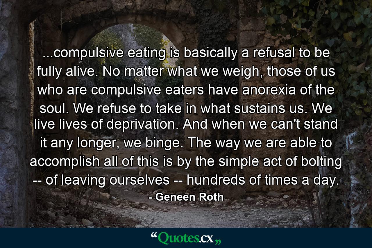 ...compulsive eating is basically a refusal to be fully alive. No matter what we weigh, those of us who are compulsive eaters have anorexia of the soul. We refuse to take in what sustains us. We live lives of deprivation. And when we can't stand it any longer, we binge. The way we are able to accomplish all of this is by the simple act of bolting -- of leaving ourselves -- hundreds of times a day. - Quote by Geneen Roth