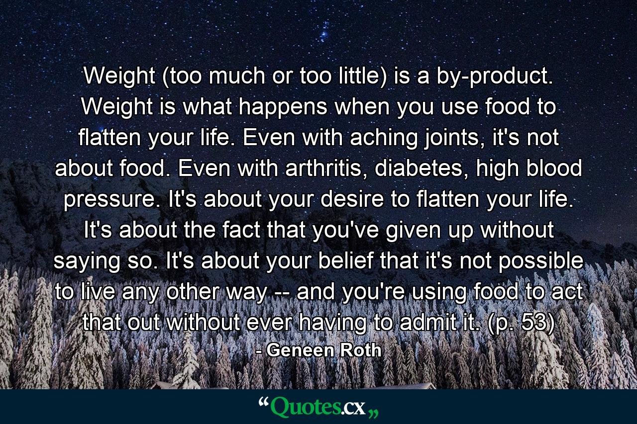 Weight (too much or too little) is a by-product. Weight is what happens when you use food to flatten your life. Even with aching joints, it's not about food. Even with arthritis, diabetes, high blood pressure. It's about your desire to flatten your life. It's about the fact that you've given up without saying so. It's about your belief that it's not possible to live any other way -- and you're using food to act that out without ever having to admit it. (p. 53) - Quote by Geneen Roth