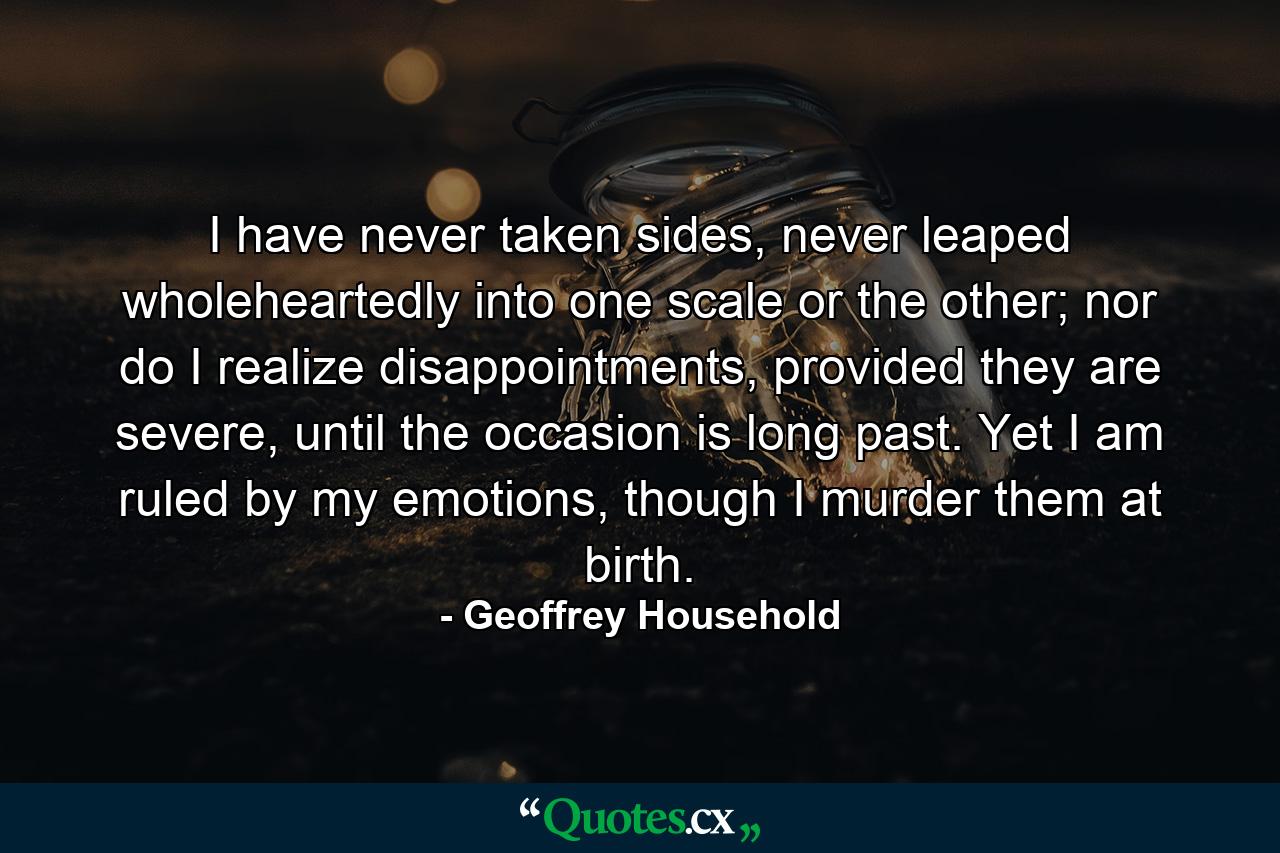 I have never taken sides, never leaped wholeheartedly into one scale or the other; nor do I realize disappointments, provided they are severe, until the occasion is long past. Yet I am ruled by my emotions, though I murder them at birth. - Quote by Geoffrey Household