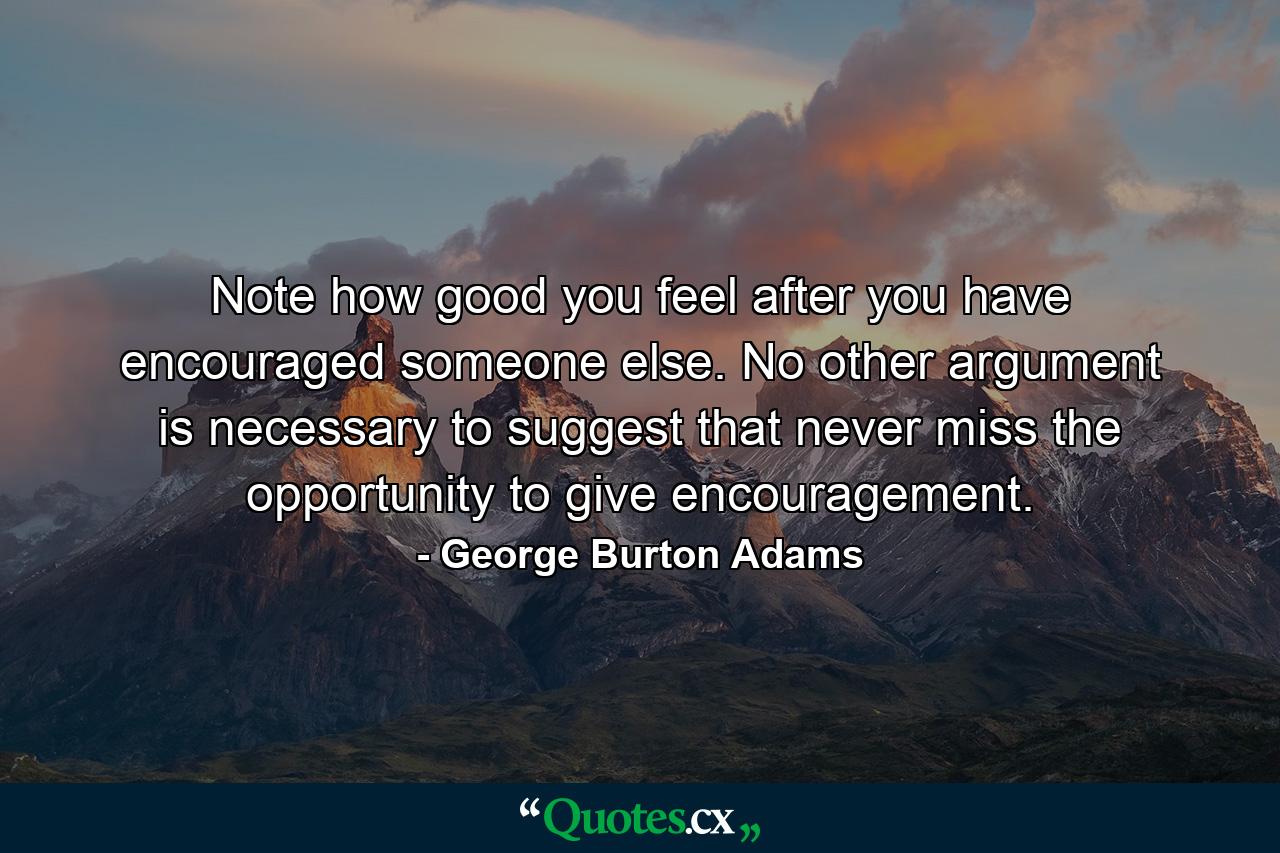 Note how good you feel after you have encouraged someone else. No other argument is necessary to suggest that never miss the opportunity to give encouragement. - Quote by George Burton Adams