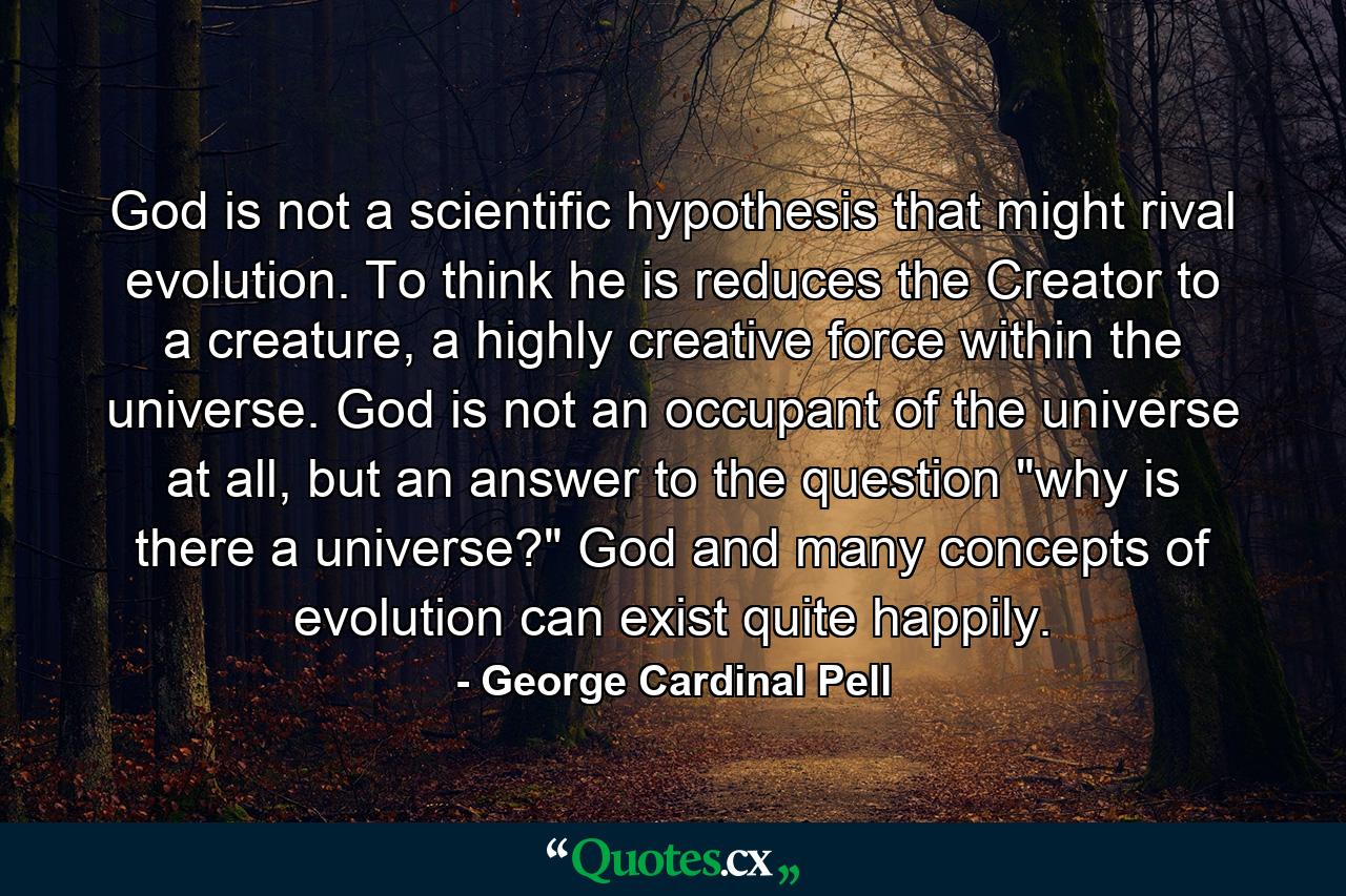 God is not a scientific hypothesis that might rival evolution. To think he is reduces the Creator to a creature, a highly creative force within the universe. God is not an occupant of the universe at all, but an answer to the question 