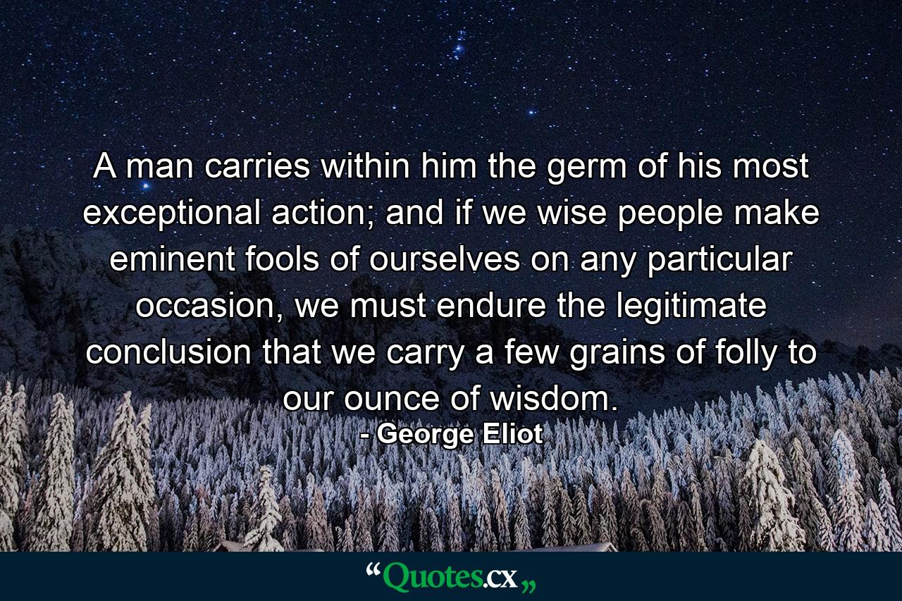 A man carries within him the germ of his most exceptional action; and if we wise people make eminent fools of ourselves on any particular occasion, we must endure the legitimate conclusion that we carry a few grains of folly to our ounce of wisdom. - Quote by George Eliot