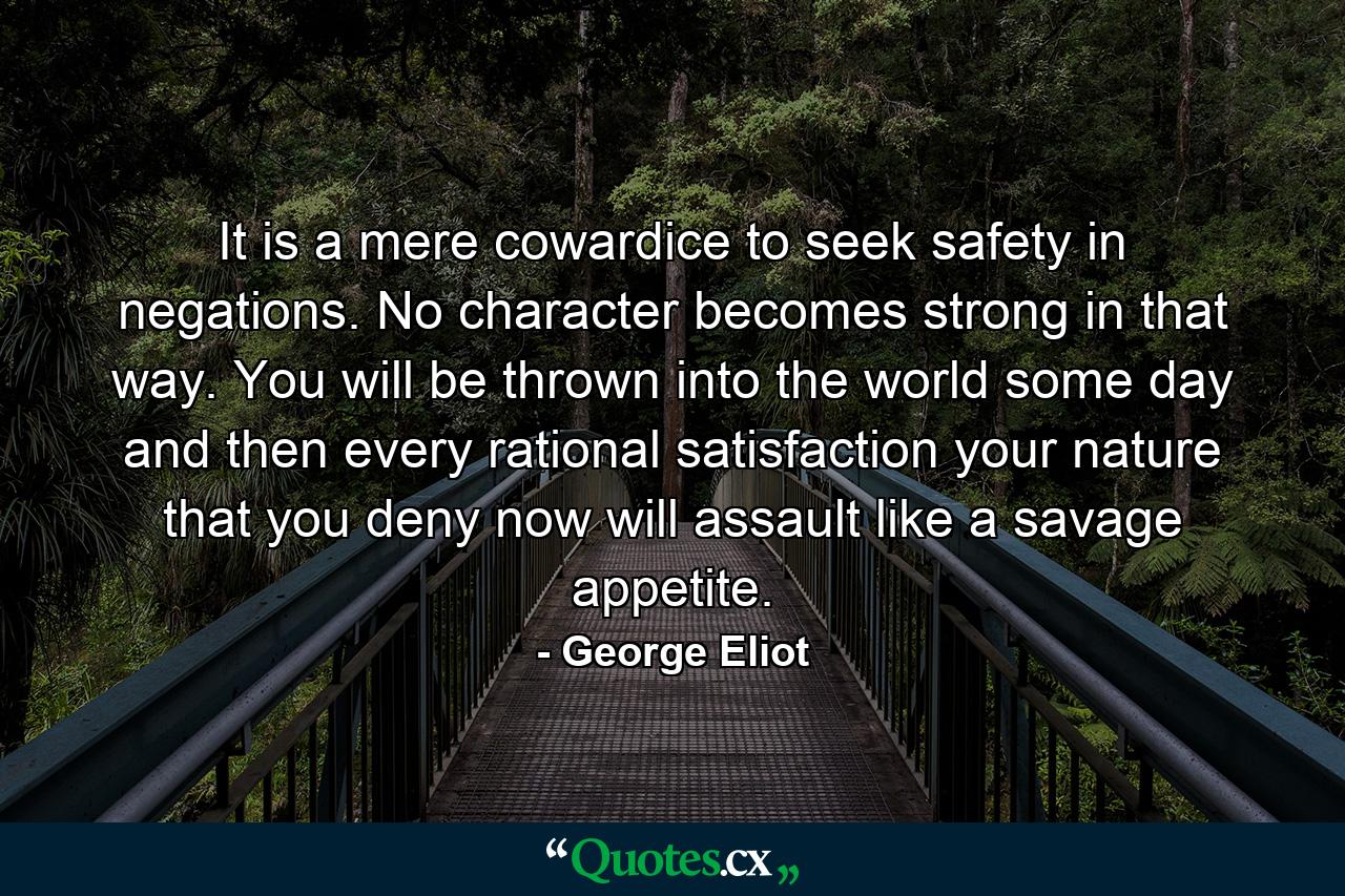 It is a mere cowardice to seek safety in negations. No character becomes strong in that way. You will be thrown into the world some day and then every rational satisfaction your nature that you deny now will assault like a savage appetite. - Quote by George Eliot