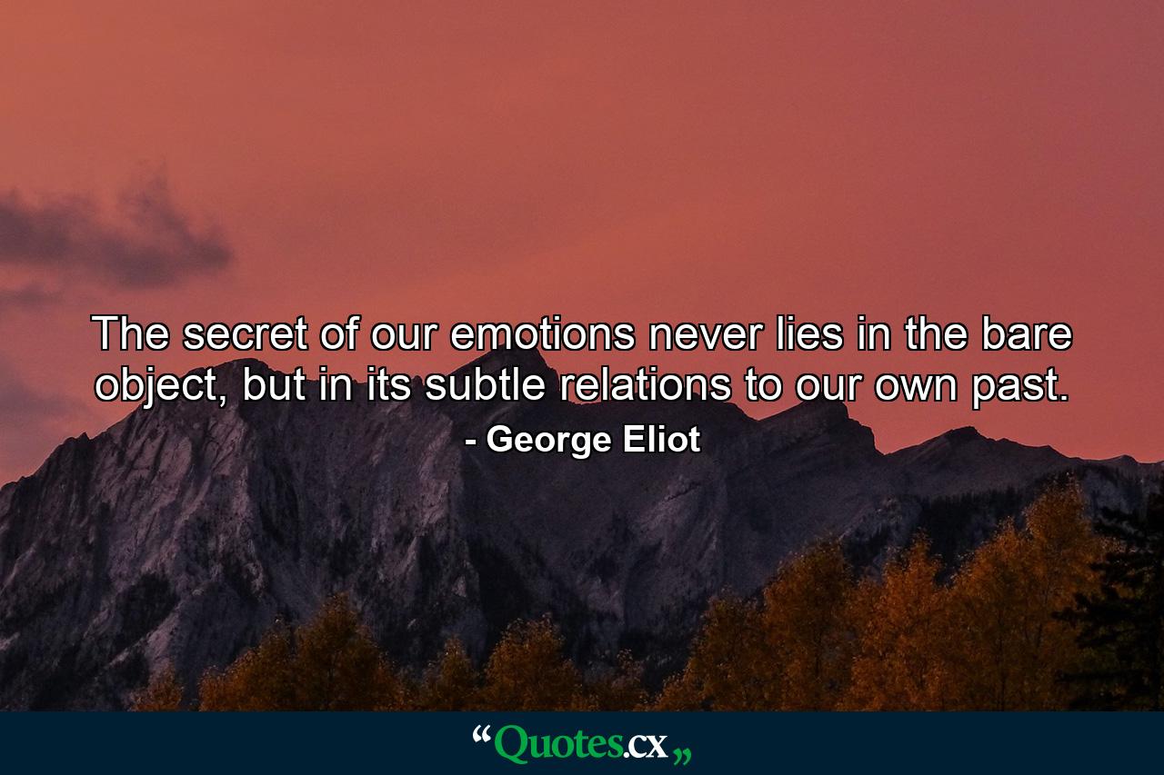 The secret of our emotions never lies in the bare object, but in its subtle relations to our own past. - Quote by George Eliot