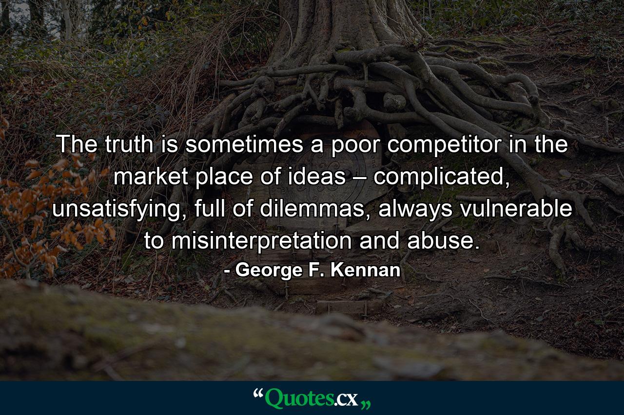 The truth is sometimes a poor competitor in the market place of ideas – complicated, unsatisfying, full of dilemmas, always vulnerable to misinterpretation and abuse. - Quote by George F. Kennan