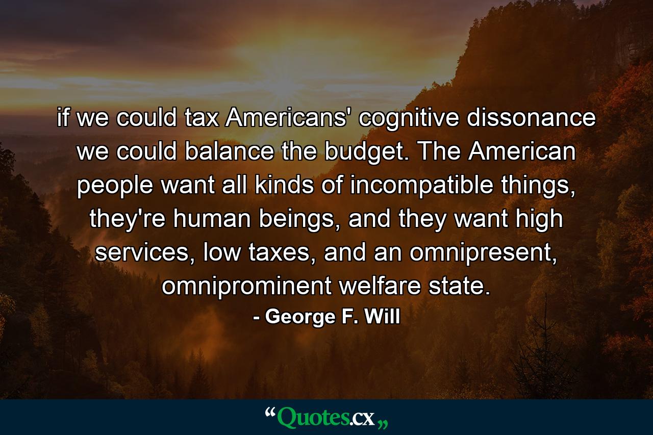 if we could tax Americans' cognitive dissonance we could balance the budget. The American people want all kinds of incompatible things, they're human beings, and they want high services, low taxes, and an omnipresent, omniprominent welfare state. - Quote by George F. Will