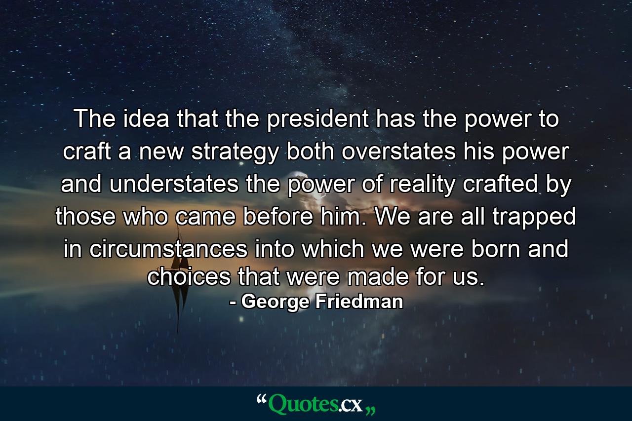 The idea that the president has the power to craft a new strategy both overstates his power and understates the power of reality crafted by those who came before him. We are all trapped in circumstances into which we were born and choices that were made for us. - Quote by George Friedman