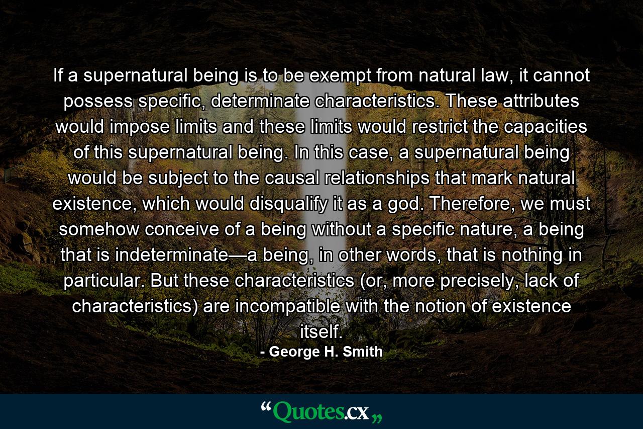 If a supernatural being is to be exempt from natural law, it cannot possess specific, determinate characteristics. These attributes would impose limits and these limits would restrict the capacities of this supernatural being. In this case, a supernatural being would be subject to the causal relationships that mark natural existence, which would disqualify it as a god. Therefore, we must somehow conceive of a being without a specific nature, a being that is indeterminate—a being, in other words, that is nothing in particular. But these characteristics (or, more precisely, lack of characteristics) are incompatible with the notion of existence itself. - Quote by George H. Smith