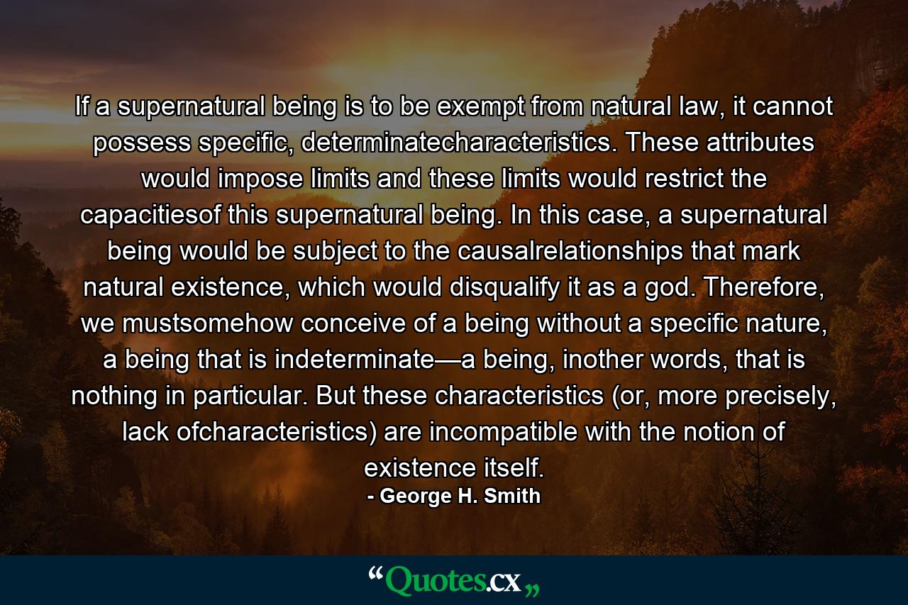 If a supernatural being is to be exempt from natural law, it cannot possess specific, determinatecharacteristics. These attributes would impose limits and these limits would restrict the capacitiesof this supernatural being. In this case, a supernatural being would be subject to the causalrelationships that mark natural existence, which would disqualify it as a god. Therefore, we mustsomehow conceive of a being without a specific nature, a being that is indeterminate—a being, inother words, that is nothing in particular. But these characteristics (or, more precisely, lack ofcharacteristics) are incompatible with the notion of existence itself. - Quote by George H. Smith