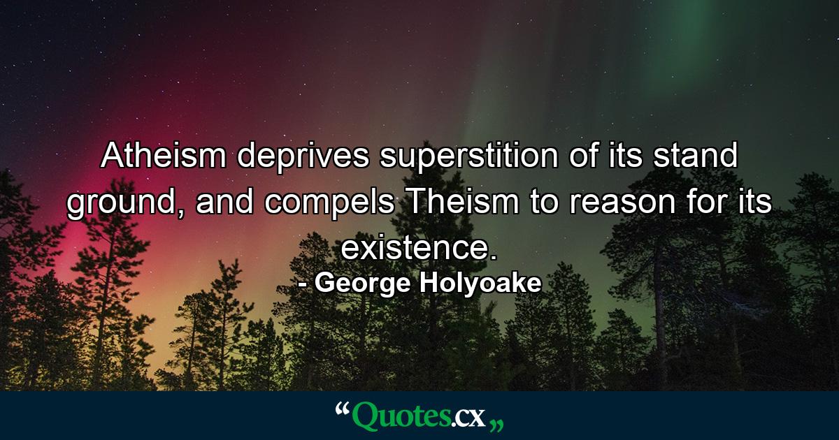 Atheism deprives superstition of its stand ground, and compels Theism to reason for its existence. - Quote by George Holyoake