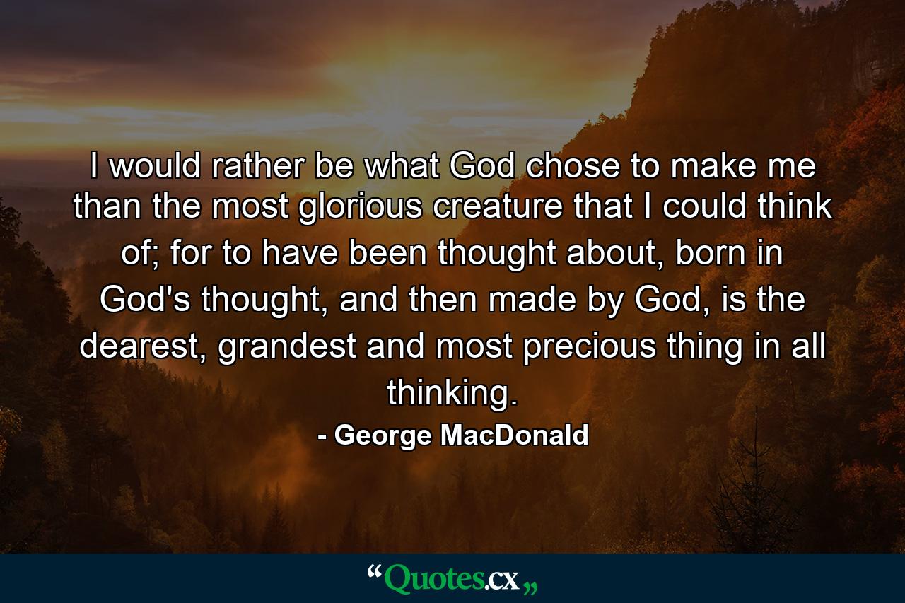 I would rather be what God chose to make me than the most glorious creature that I could think of; for to have been thought about, born in God's thought, and then made by God, is the dearest, grandest and most precious thing in all thinking. - Quote by George MacDonald