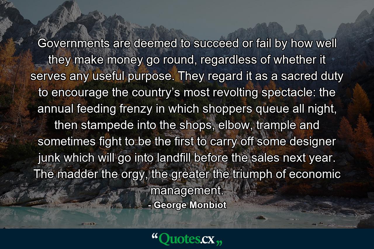 Governments are deemed to succeed or fail by how well they make money go round, regardless of whether it serves any useful purpose. They regard it as a sacred duty to encourage the country’s most revolting spectacle: the annual feeding frenzy in which shoppers queue all night, then stampede into the shops, elbow, trample and sometimes fight to be the first to carry off some designer junk which will go into landfill before the sales next year. The madder the orgy, the greater the triumph of economic management. - Quote by George Monbiot