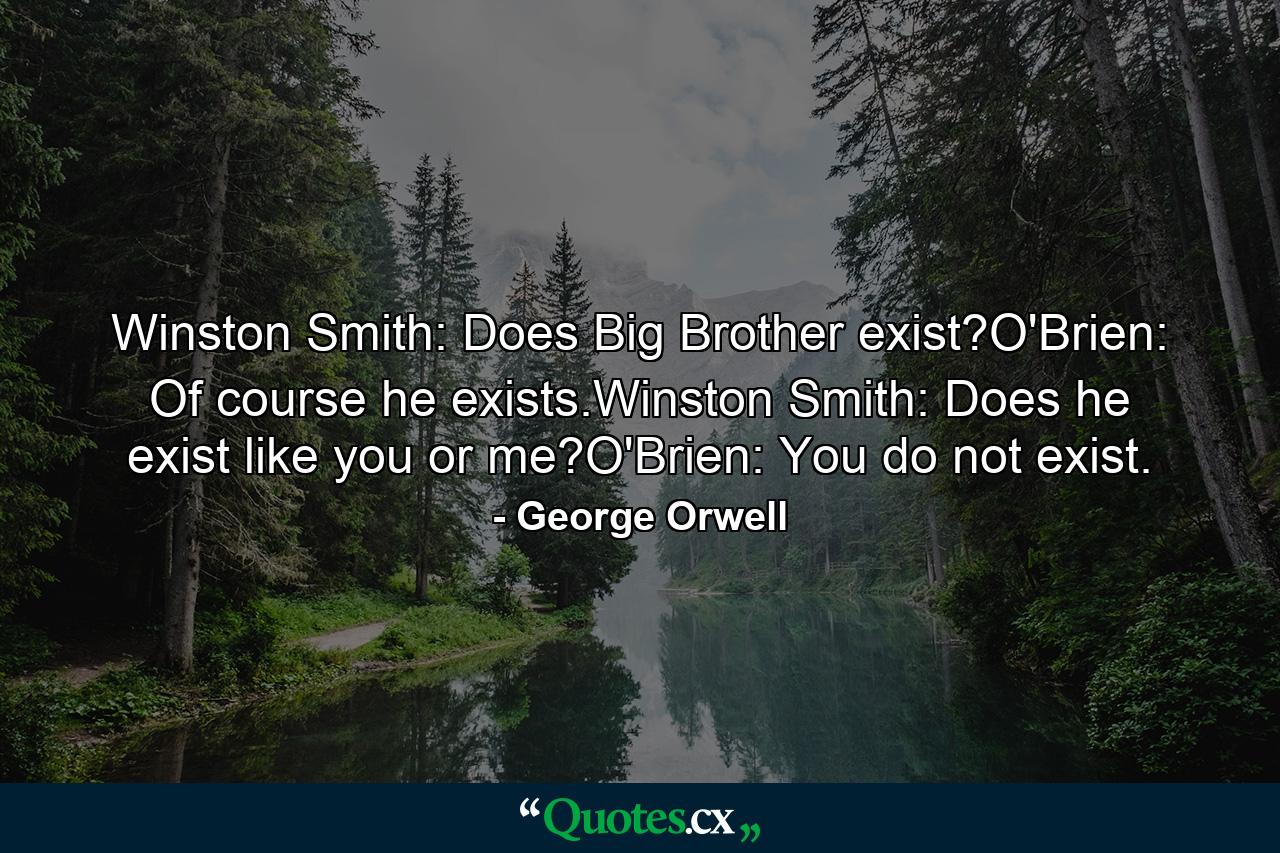 Winston Smith: Does Big Brother exist?O'Brien: Of course he exists.Winston Smith: Does he exist like you or me?O'Brien: You do not exist. - Quote by George Orwell