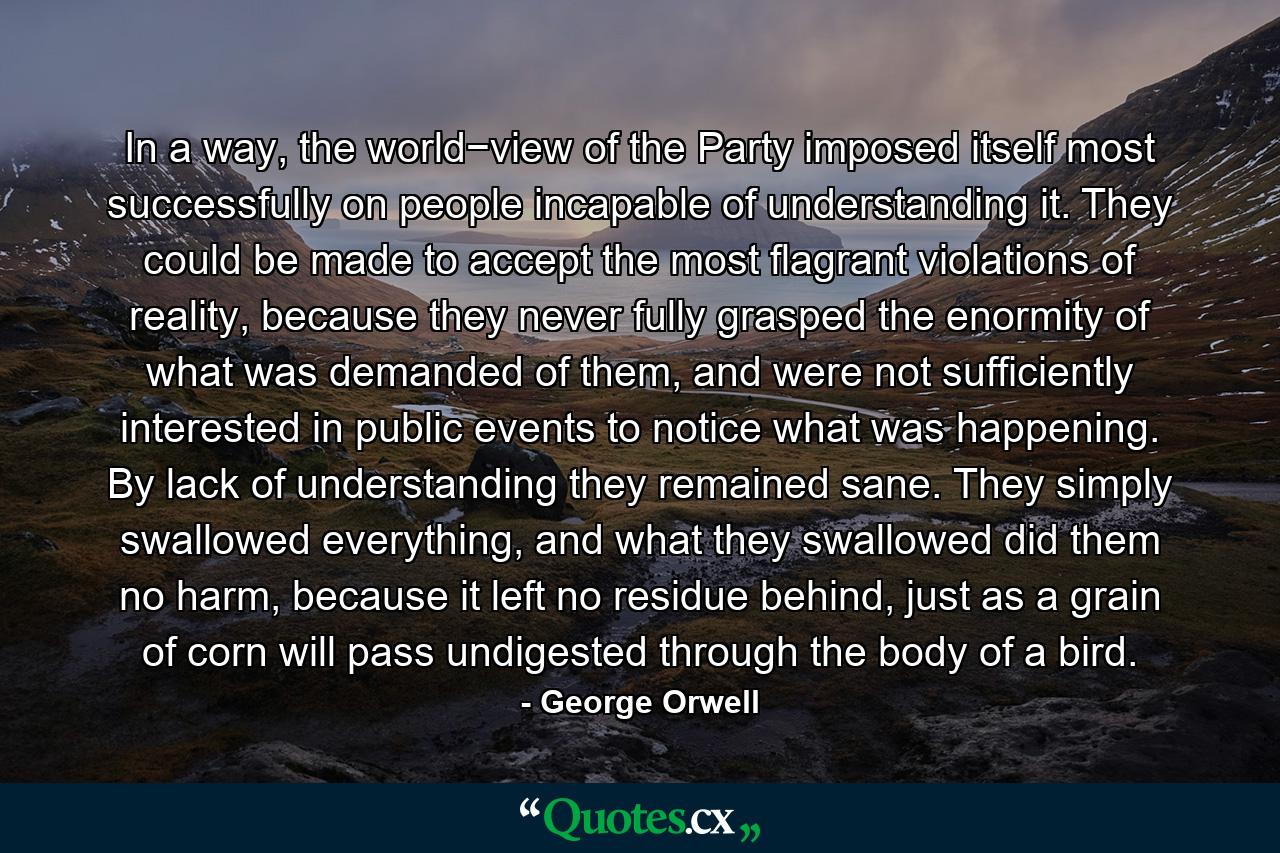 In a way, the world−view of the Party imposed itself most successfully on people incapable of understanding it. They could be made to accept the most flagrant violations of reality, because they never fully grasped the enormity of what was demanded of them, and were not sufficiently interested in public events to notice what was happening. By lack of understanding they remained sane. They simply swallowed everything, and what they swallowed did them no harm, because it left no residue behind, just as a grain of corn will pass undigested through the body of a bird. - Quote by George Orwell