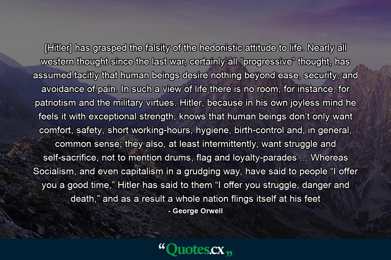 [Hitler] has grasped the falsity of the hedonistic attitude to life. Nearly all western thought since the last war, certainly all “progressive” thought, has assumed tacitly that human beings desire nothing beyond ease, security, and avoidance of pain. In such a view of life there is no room, for instance, for patriotism and the military virtues. Hitler, because in his own joyless mind he feels it with exceptional strength, knows that human beings don’t only want comfort, safety, short working-hours, hygiene, birth-control and, in general, common sense; they also, at least intermittently, want struggle and self-sacrifice, not to mention drums, flag and loyalty-parades ... Whereas Socialism, and even capitalism in a grudging way, have said to people “I offer you a good time,” Hitler has said to them “I offer you struggle, danger and death,” and as a result a whole nation flings itself at his feet - Quote by George Orwell