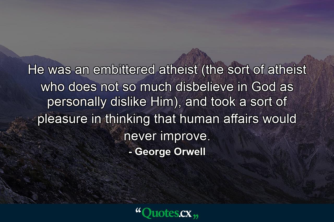 He was an embittered atheist (the sort of atheist who does not so much disbelieve in God as personally dislike Him), and took a sort of pleasure in thinking that human affairs would never improve. - Quote by George Orwell