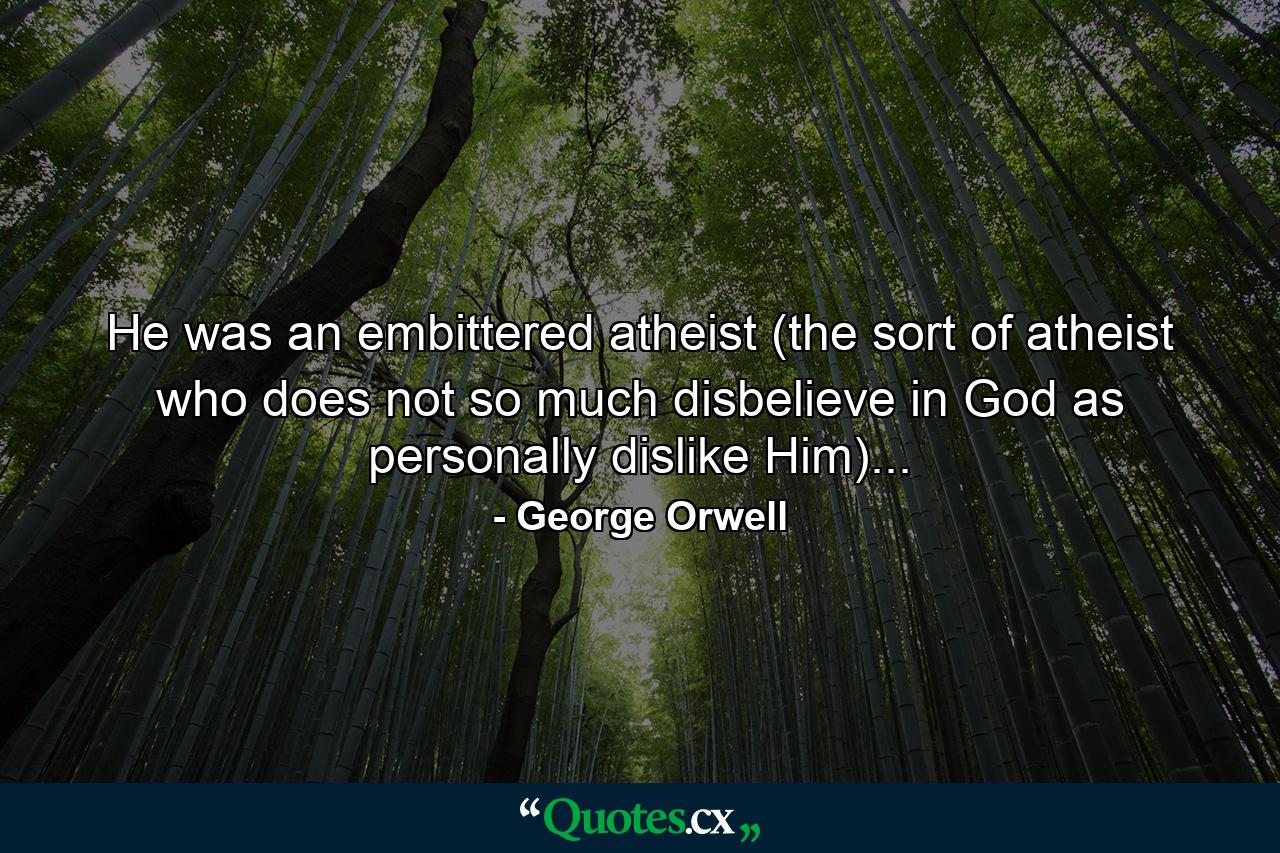 He was an embittered atheist (the sort of atheist who does not so much disbelieve in God as personally dislike Him)... - Quote by George Orwell