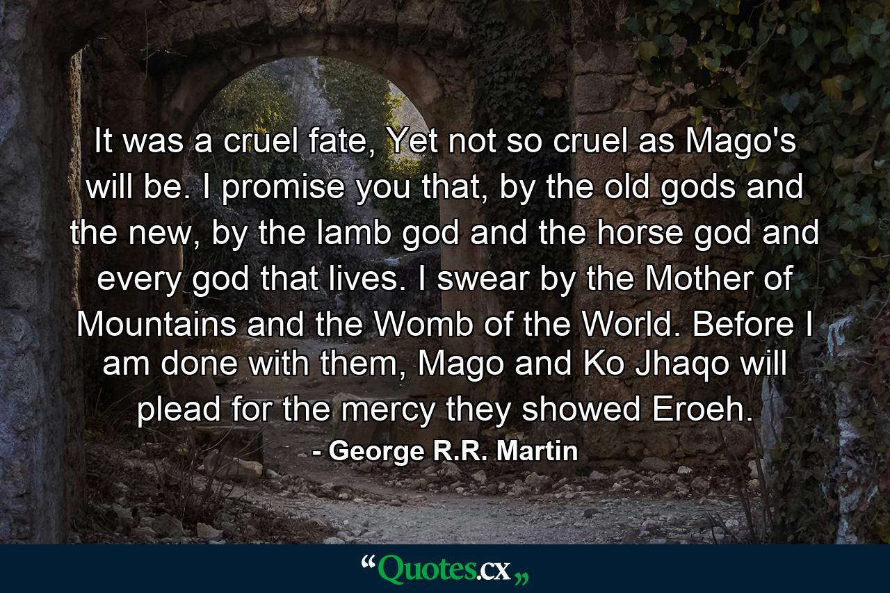 It was a cruel fate, Yet not so cruel as Mago's will be. I promise you that, by the old gods and the new, by the lamb god and the horse god and every god that lives. I swear by the Mother of Mountains and the Womb of the World. Before I am done with them, Mago and Ko Jhaqo will plead for the mercy they showed Eroeh. - Quote by George R.R. Martin