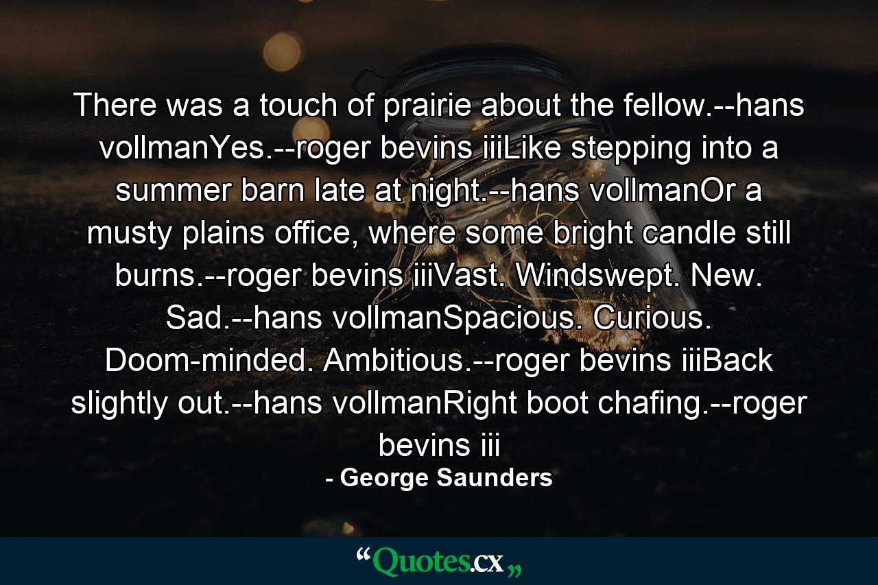 There was a touch of prairie about the fellow.--hans vollmanYes.--roger bevins iiiLike stepping into a summer barn late at night.--hans vollmanOr a musty plains office, where some bright candle still burns.--roger bevins iiiVast. Windswept. New. Sad.--hans vollmanSpacious. Curious. Doom-minded. Ambitious.--roger bevins iiiBack slightly out.--hans vollmanRight boot chafing.--roger bevins iii - Quote by George Saunders