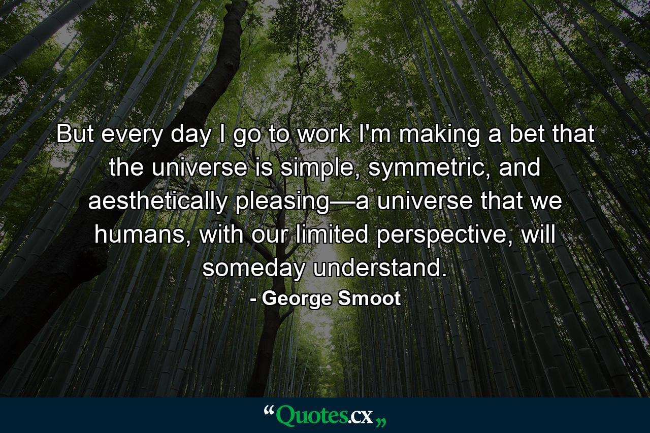 But every day I go to work I'm making a bet that the universe is simple, symmetric, and aesthetically pleasing—a universe that we humans, with our limited perspective, will someday understand. - Quote by George Smoot