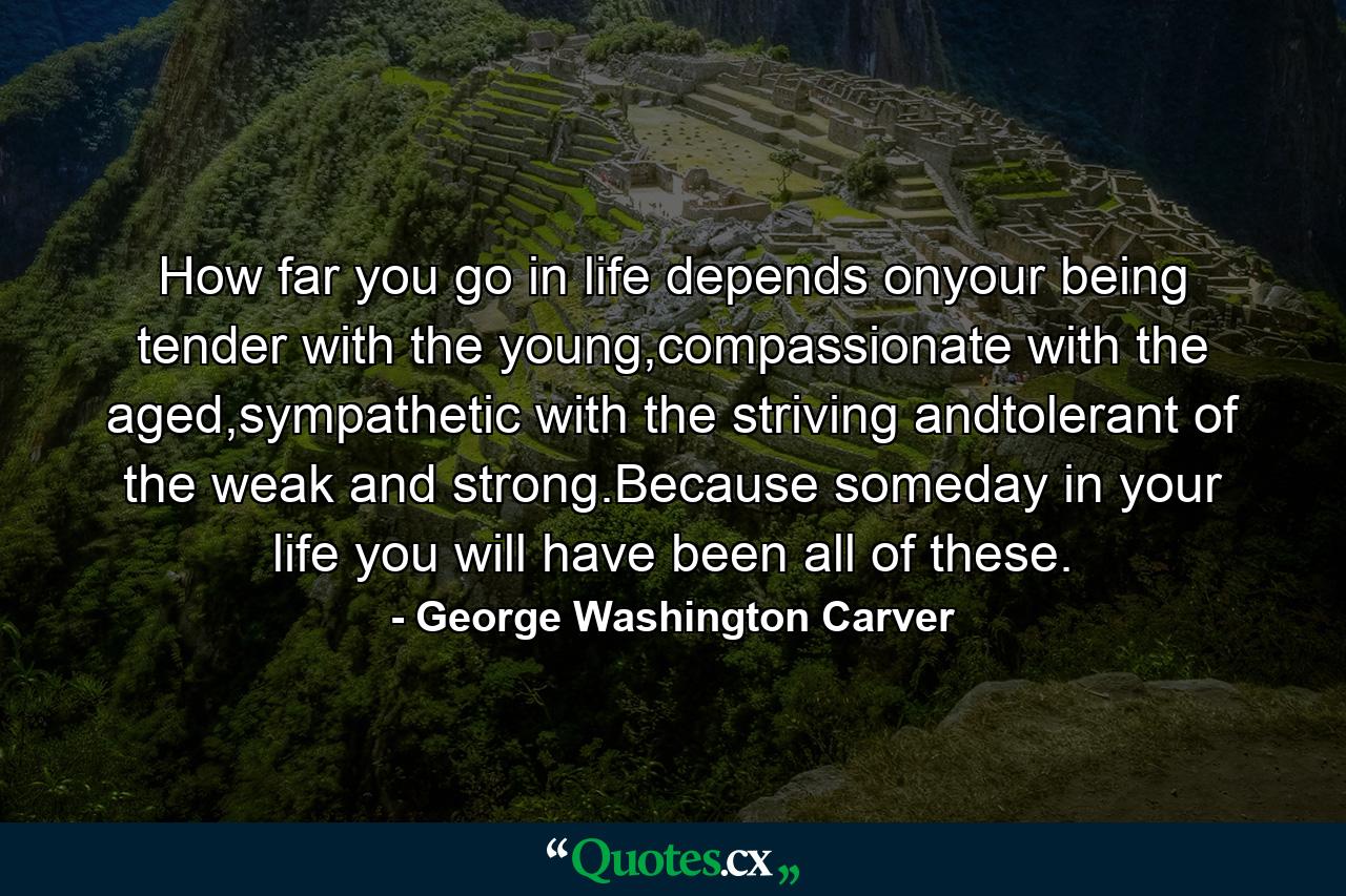 How far you go in life depends onyour being tender with the young,compassionate with the aged,sympathetic with the striving andtolerant of the weak and strong.Because someday in your life you will have been all of these. - Quote by George Washington Carver