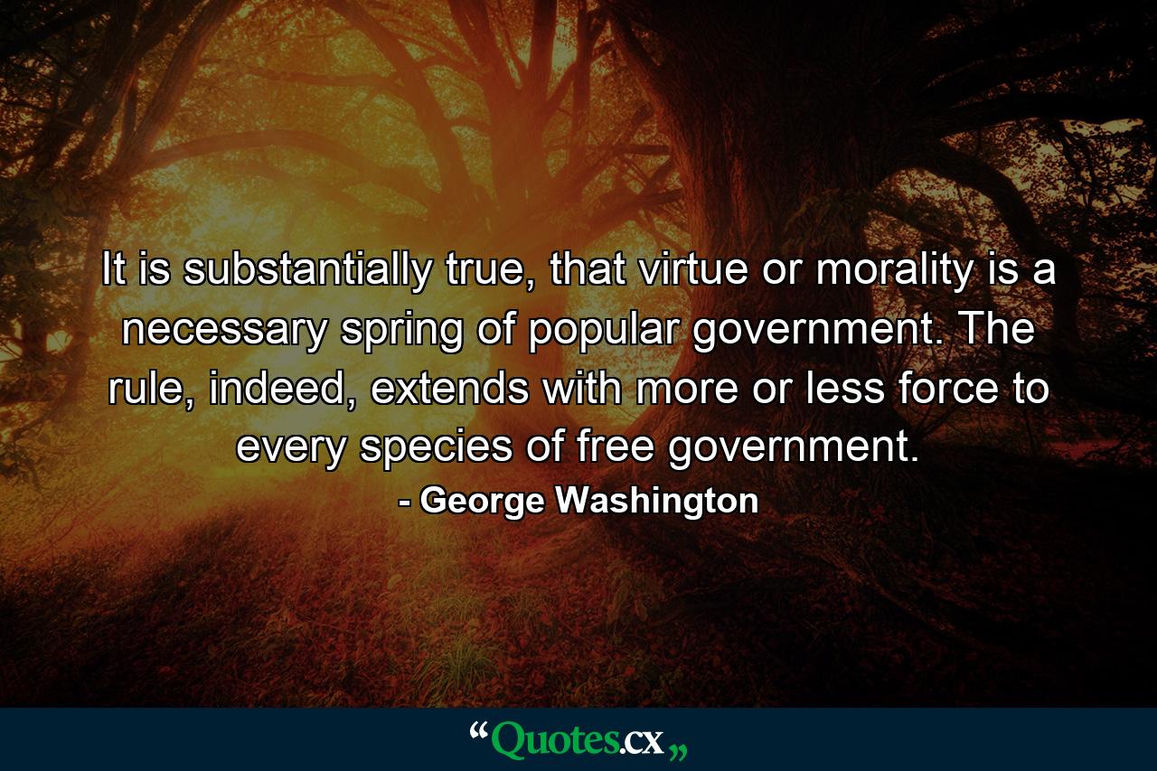 It is substantially true, that virtue or morality is a necessary spring of popular government. The rule, indeed, extends with more or less force to every species of free government. - Quote by George Washington