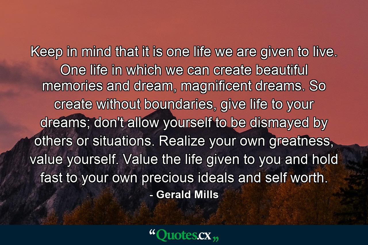 Keep in mind that it is one life we are given to live. One life in which we can create beautiful memories and dream, magnificent dreams. So create without boundaries, give life to your dreams; don't allow yourself to be dismayed by others or situations. Realize your own greatness, value yourself. Value the life given to you and hold fast to your own precious ideals and self worth. - Quote by Gerald Mills