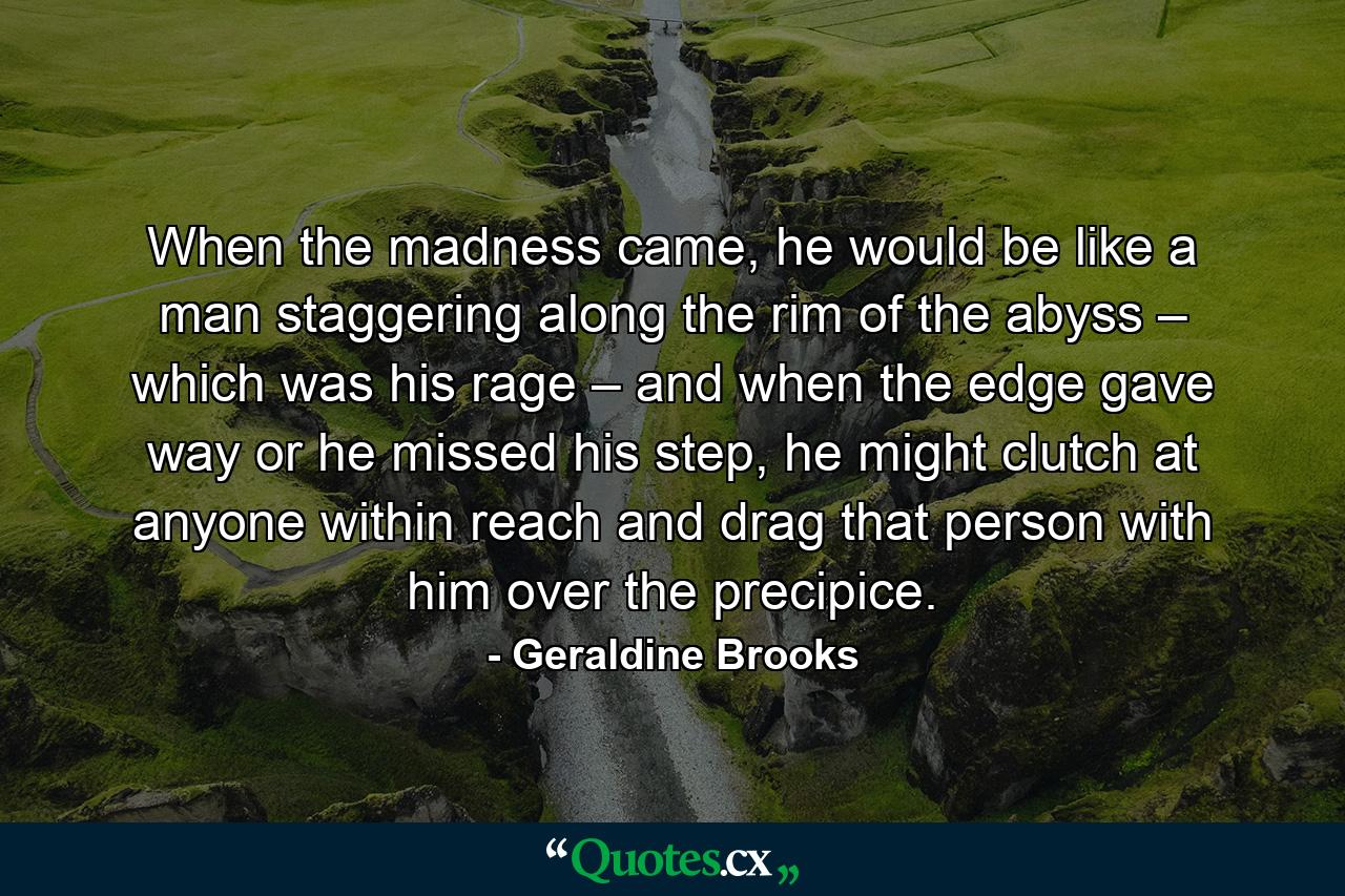 When the madness came, he would be like a man staggering along the rim of the abyss – which was his rage – and when the edge gave way or he missed his step, he might clutch at anyone within reach and drag that person with him over the precipice. - Quote by Geraldine Brooks