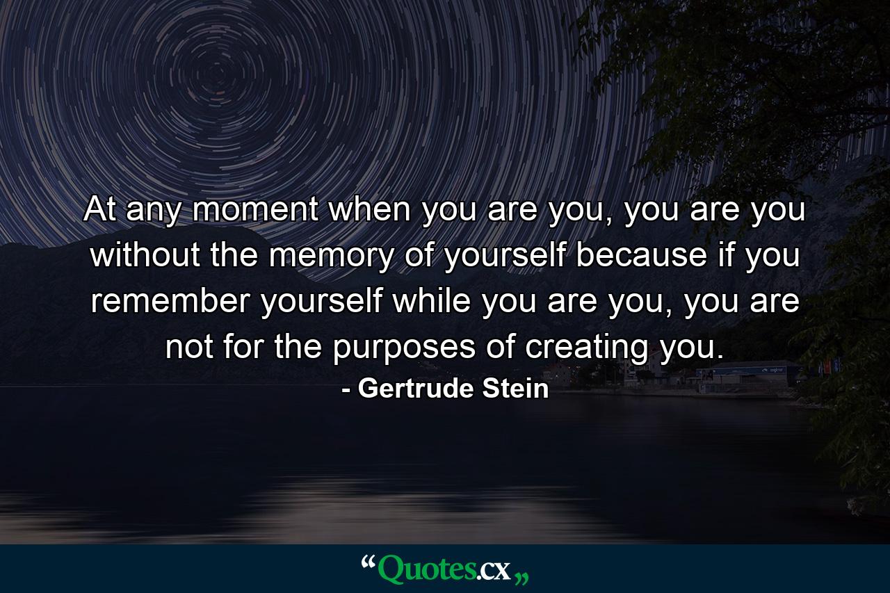 At any moment when you are you, you are you without the memory of yourself because if you remember yourself while you are you, you are not for the purposes of creating you. - Quote by Gertrude Stein