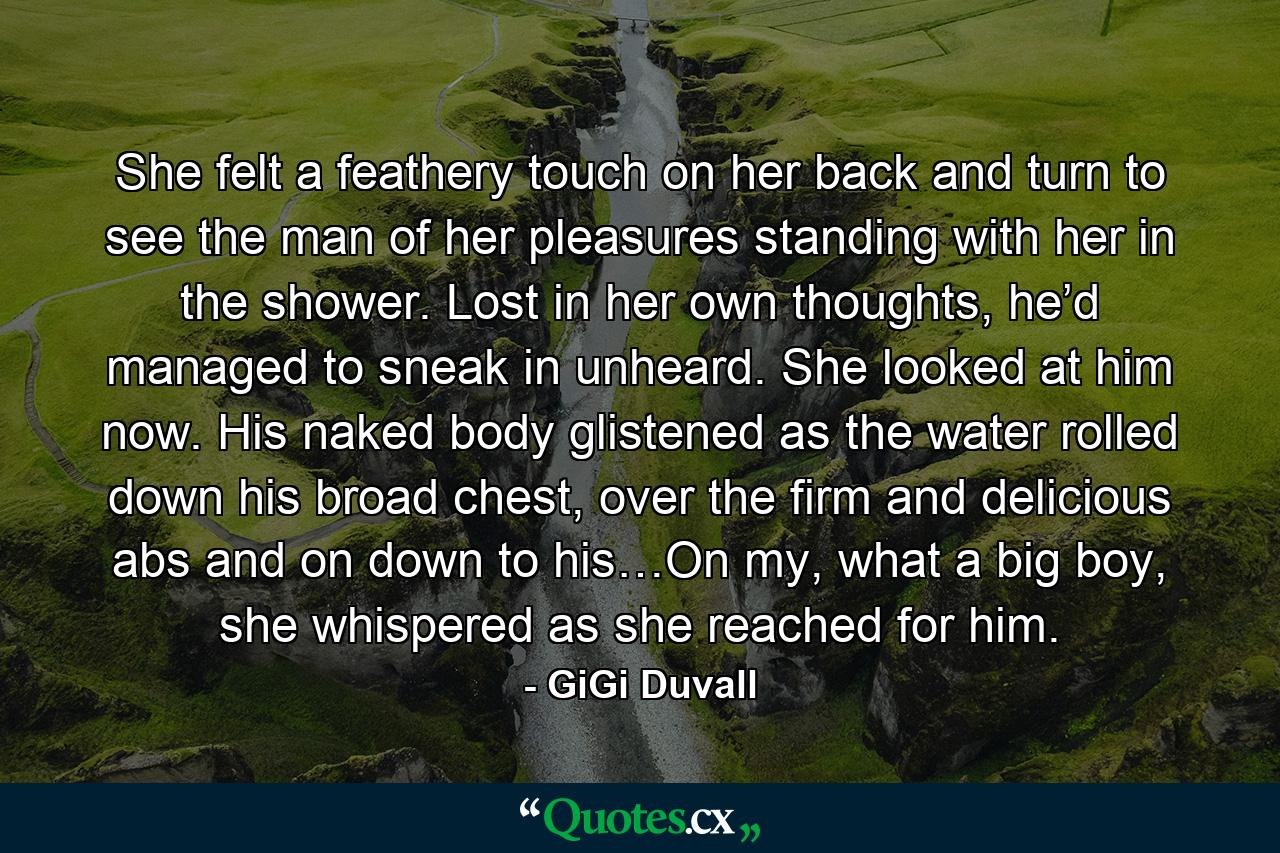 She felt a feathery touch on her back and turn to see the man of her pleasures standing with her in the shower. Lost in her own thoughts, he’d managed to sneak in unheard. She looked at him now. His naked body glistened as the water rolled down his broad chest, over the firm and delicious abs and on down to his…On my, what a big boy, she whispered as she reached for him. - Quote by GiGi Duvall