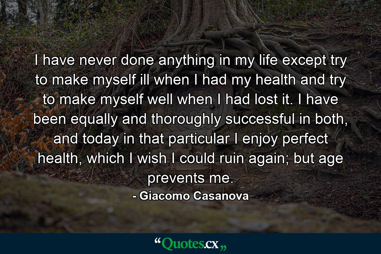 I have never done anything in my life except try to make myself ill when I had my health and try to make myself well when I had lost it. I have been equally and thoroughly successful in both, and today in that particular I enjoy perfect health, which I wish I could ruin again; but age prevents me. - Quote by Giacomo Casanova