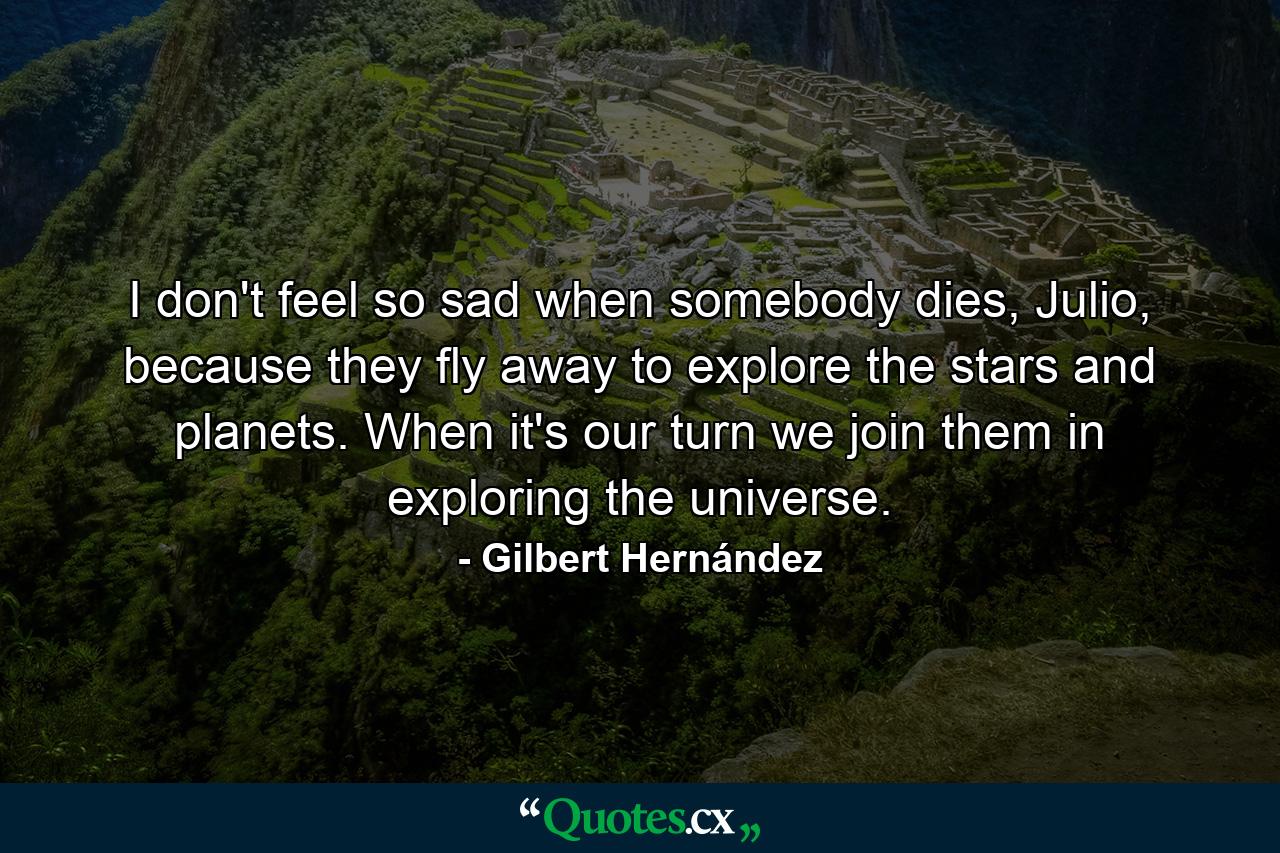 I don't feel so sad when somebody dies, Julio, because they fly away to explore the stars and planets. When it's our turn we join them in exploring the universe. - Quote by Gilbert Hernández