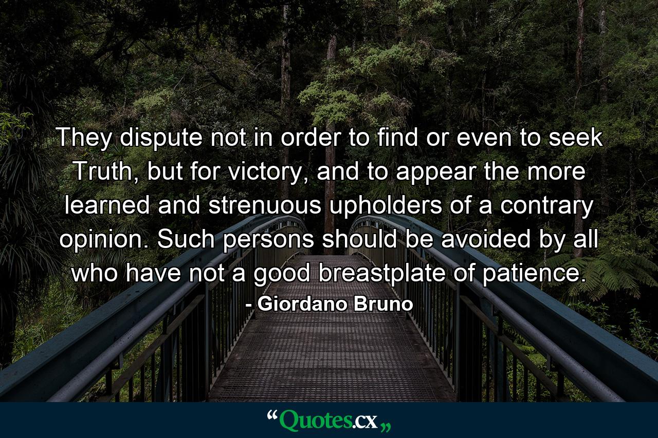 They dispute not in order to find or even to seek Truth, but for victory, and to appear the more learned and strenuous upholders of a contrary opinion. Such persons should be avoided by all who have not a good breastplate of patience. - Quote by Giordano Bruno