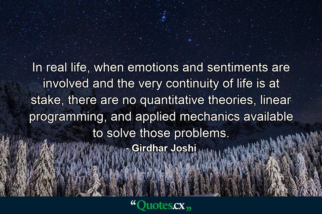 In real life, when emotions and sentiments are involved and the very continuity of life is at stake, there are no quantitative theories, linear programming, and applied mechanics available to solve those problems. - Quote by Girdhar Joshi