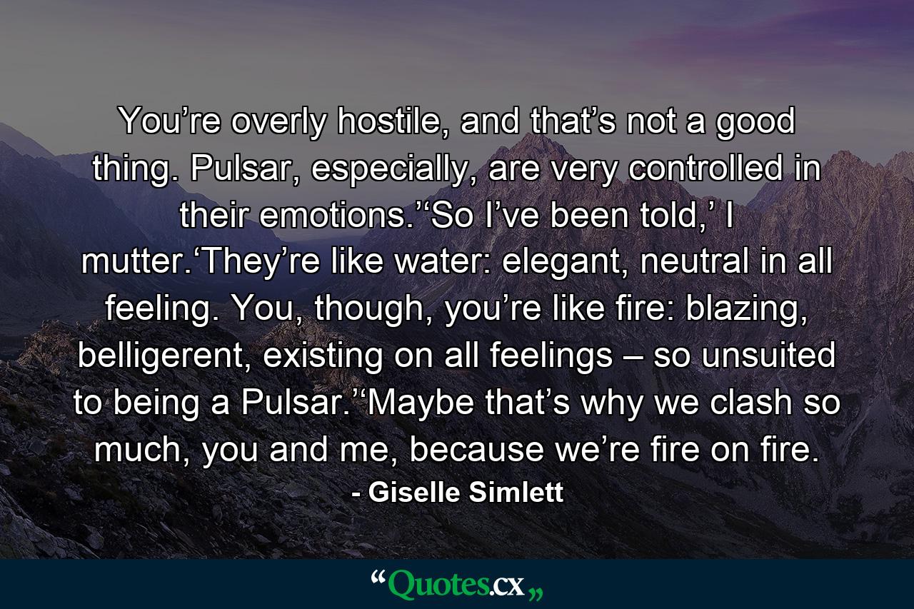 You’re overly hostile, and that’s not a good thing. Pulsar, especially, are very controlled in their emotions.’‘So I’ve been told,’ I mutter.‘They’re like water: elegant, neutral in all feeling. You, though, you’re like fire: blazing, belligerent, existing on all feelings – so unsuited to being a Pulsar.’‘Maybe that’s why we clash so much, you and me, because we’re fire on fire. - Quote by Giselle Simlett